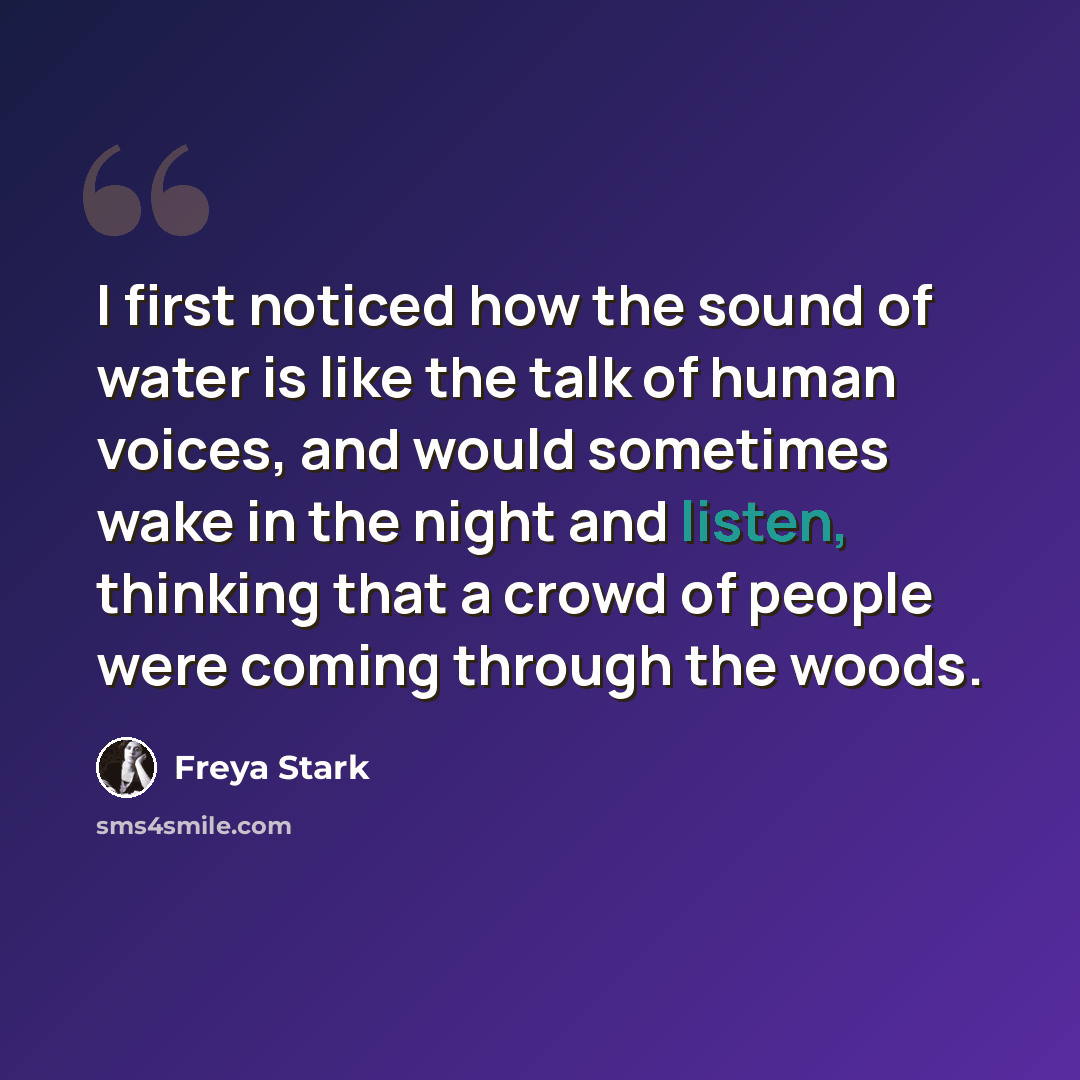 “I first noticed how the sound of water is like the talk of human voices, and would sometimes wake in the night and listen, thinking that a crowd of people were coming through the woods.” quote by Freya Stark