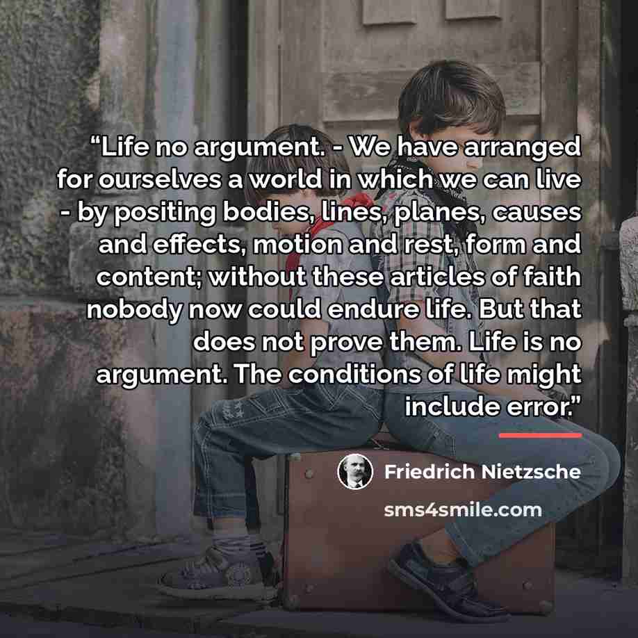“Life no argument. - We have arranged for ourselves a world in which we can live - by positing bodies, lines, planes, causes and effects, motion and rest, form and content; without these articles of faith nobody now could endure life. But that does not prove them. Life is no argument. The…” quote by Friedrich Nietzsche