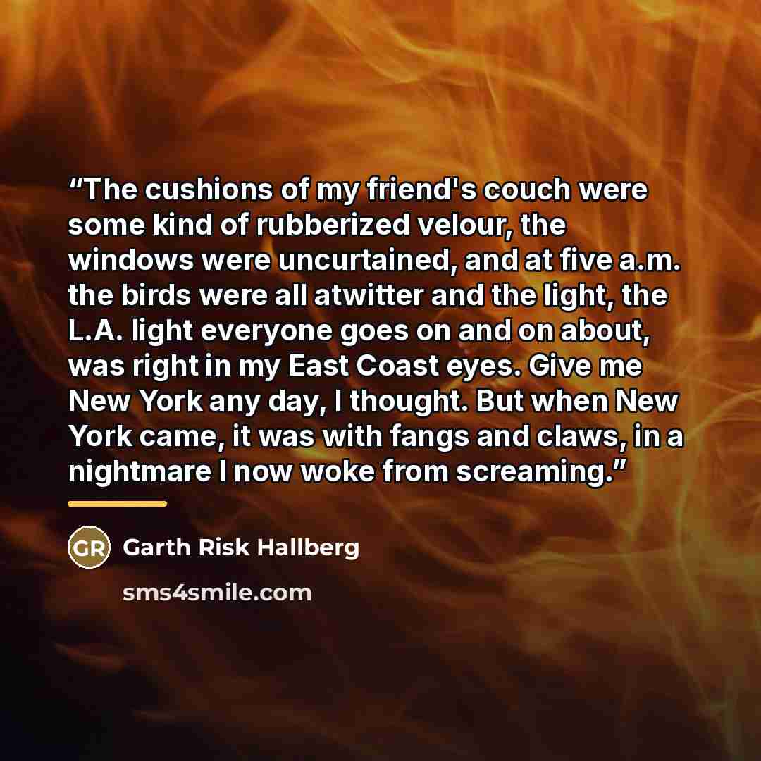 “The cushions of my friend's couch were some kind of rubberized velour, the windows were uncurtained, and at five a.m. the birds were all atwitter and the light, the L.A. light everyone goes on and on about, was right in my East Coast eyes. Give me New York any day, I thought. But when New York…” quote by Garth Risk Hallberg