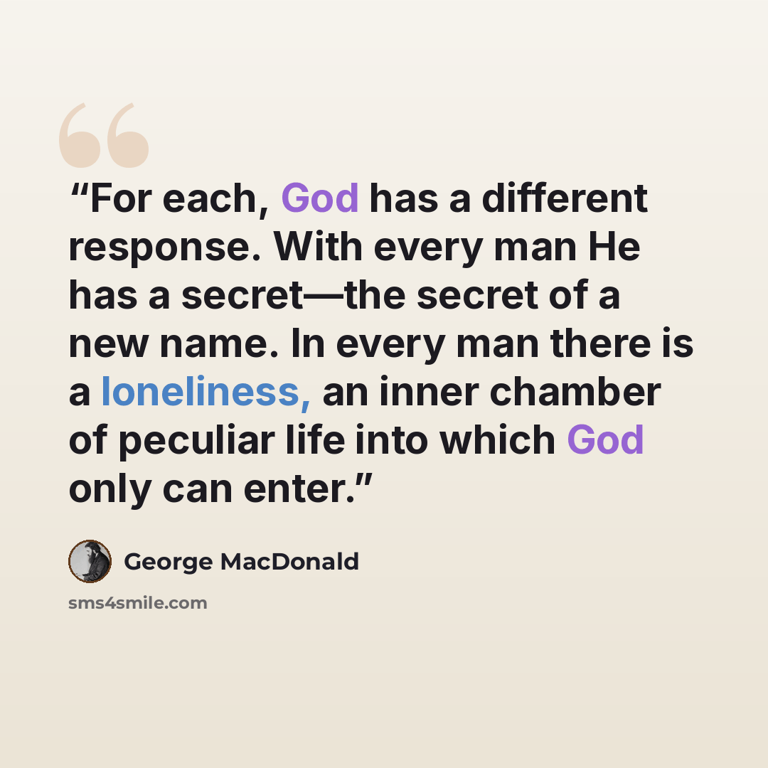“For each, God has a different response. With every man He has a secret—the secret of a new name. In every man there is a loneliness, an inner chamber of peculiar life into which God only can enter.” quote by George MacDonald