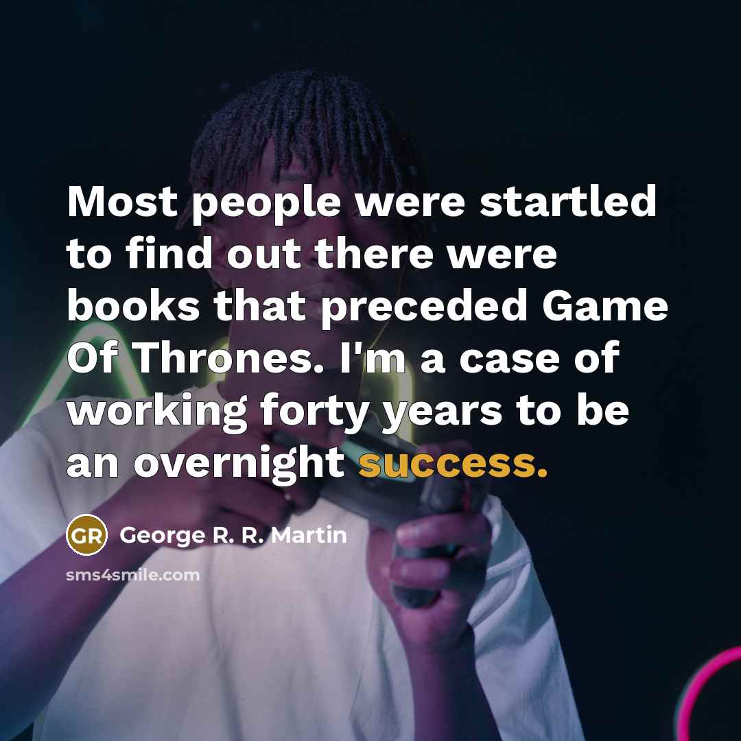 “Most people were startled to find out there were books that preceded Game Of Thrones. I'm a case of working forty years to be an overnight success.” quote by George R. R. Martin