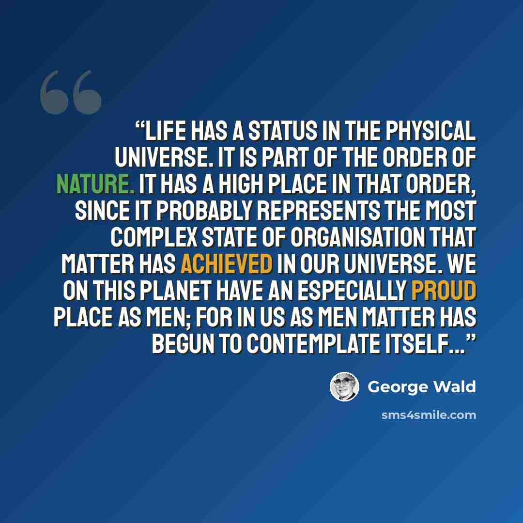 “Life has a status in the physical universe. It is part of the order of nature. It has a high place in that order, since it probably represents the most complex state of organisation that matter has achieved in our universe. We on this planet have an especially proud place as men; for in us as men…” quote by George Wald