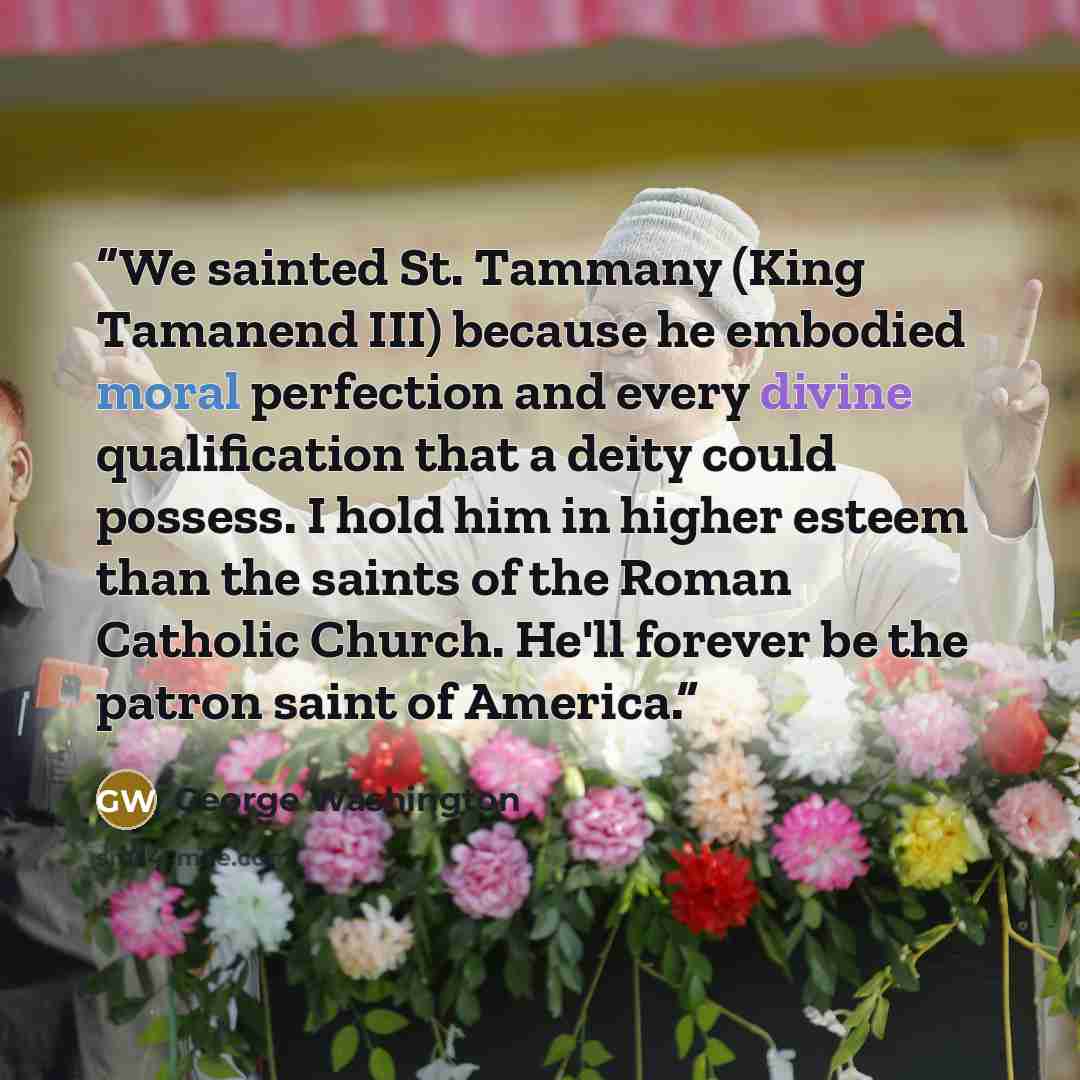“We sainted St. Tammany (King Tamanend III) because he embodied moral perfection and every divine qualification that a deity could possess. I hold him in higher esteem than the saints of the Roman Catholic Church. He'll forever be the patron saint of America.” quote by George Washington