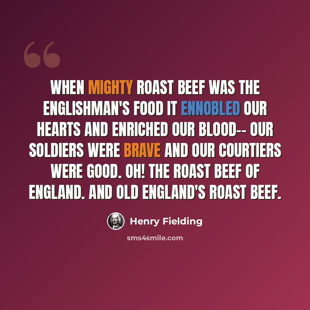 “When mighty roast beef was the Englishman's food It ennobled our hearts and enriched our blood-- Our soldiers were brave and our courtiers were good. Oh! the roast beef of England. And Old England's roast beef.” quote by Henry Fielding
