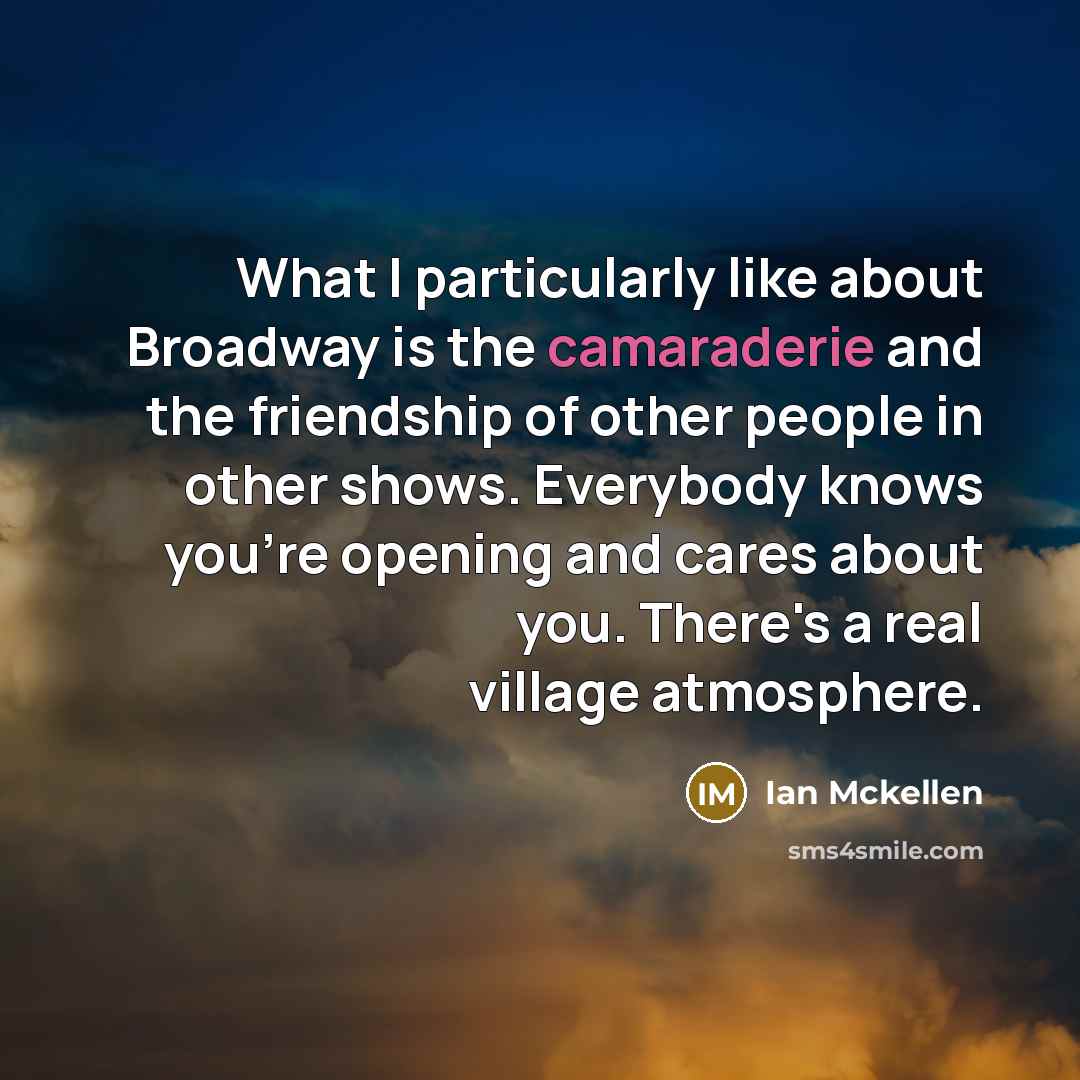 “What I particularly like about Broadway is the camaraderie and the friendship of other people in other shows. Everybody knows you're opening and cares about you. There's a real village atmosphere.” quote by Ian Mckellen