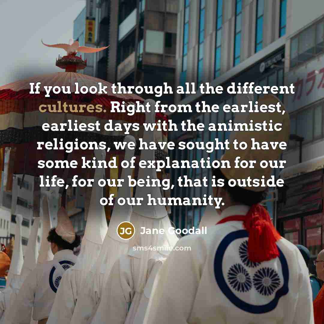 “If you look through all the different cultures. Right from the earliest, earliest days with the animistic religions, we have sought to have some kind of explanation for our life, for our being, that is outside of our humanity.” quote by Jane Goodall