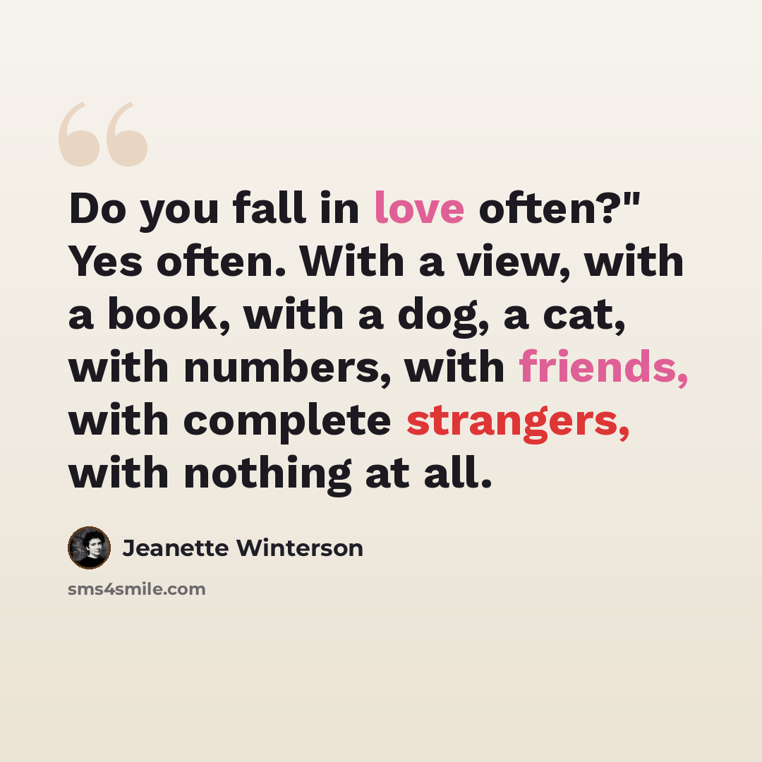 “Do you fall in love often?" Yes often. With a view, with a book, with a dog, a cat, with numbers, with friends, with complete strangers, with nothing at all.” quote by Jeanette Winterson