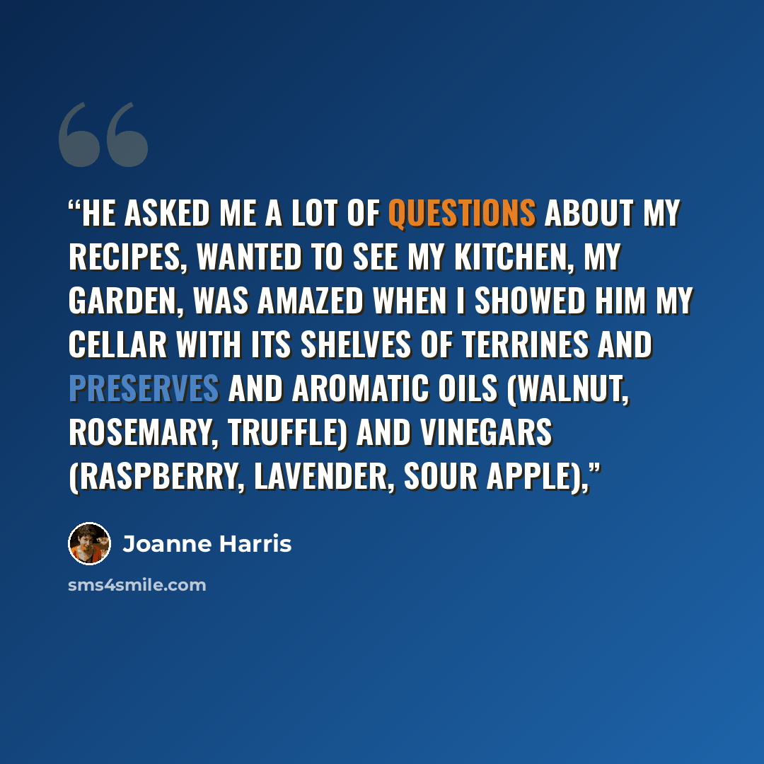 “He asked me a lot of questions about my recipes, wanted to see my kitchen, my garden, was amazed when I showed him my cellar with its shelves of terrines and preserves and aromatic oils (walnut, rosemary, truffle) and vinegars (raspberry, lavender, sour apple),” quote by Joanne Harris