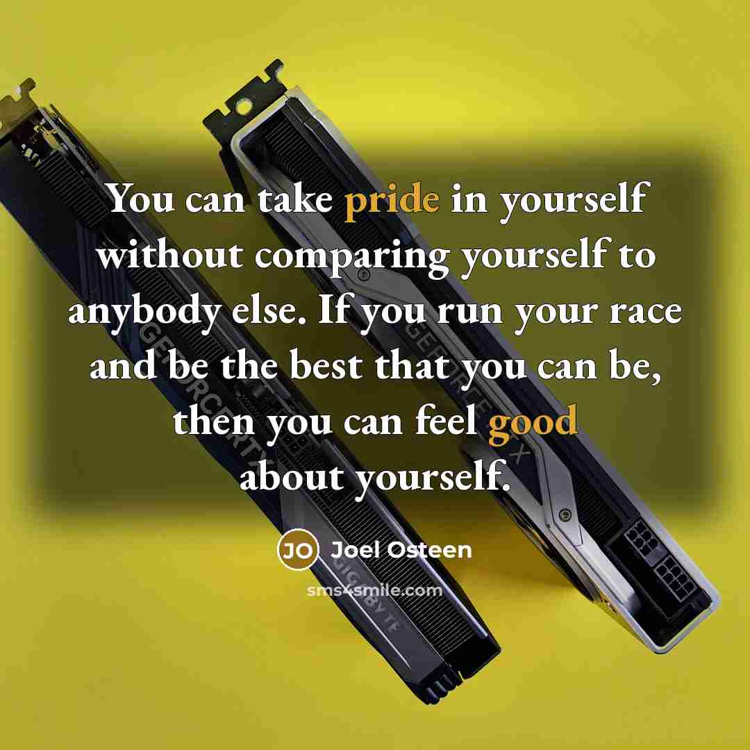 “You can take pride in yourself without comparing yourself to anybody else. If you run your race and be the best that you can be, then you can feel good about yourself.” quote by Joel Osteen