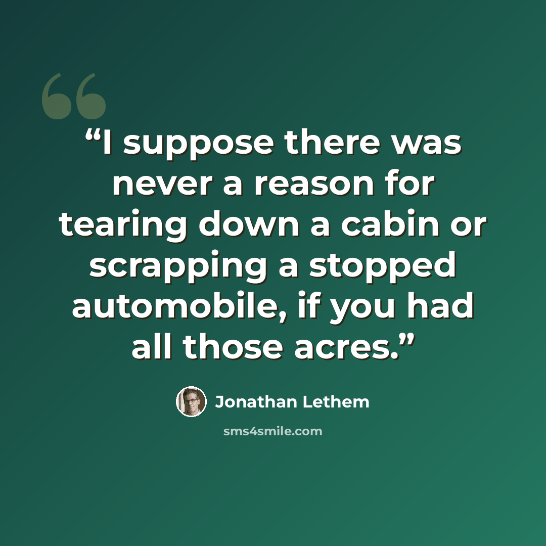 “I suppose there was never a reason for tearing down a cabin or scrapping a stopped automobile, if you had all those acres.” quote by Jonathan Lethem