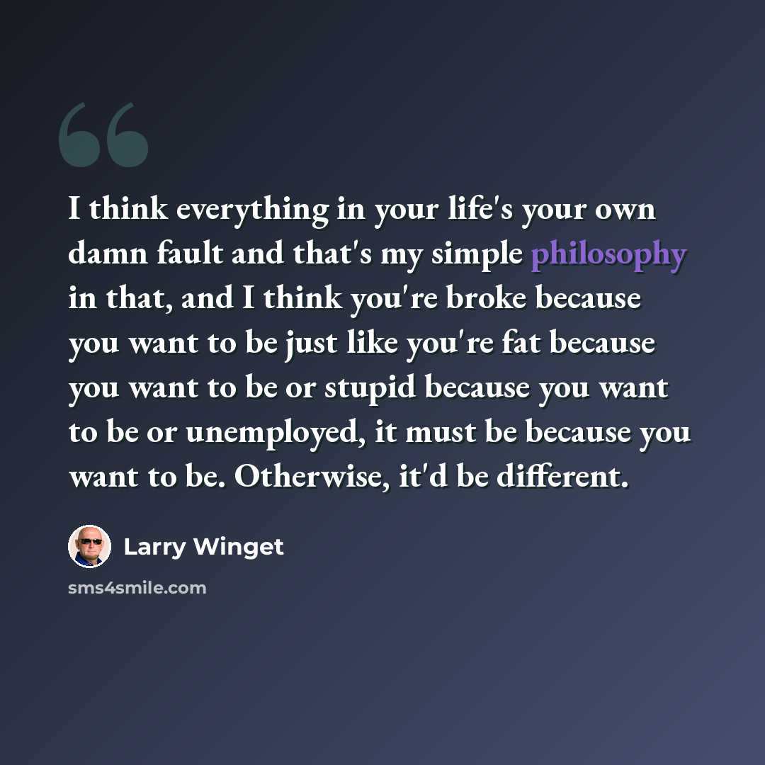 “I think everything in your life's your own damn fault and that's my simple philosophy in that, and I think you're broke because you want to be just like you're fat because you want to be or stupid because you want to be or unemployed, it must be because you want to be. Otherwise, it'd be different.” quote by Larry Winget