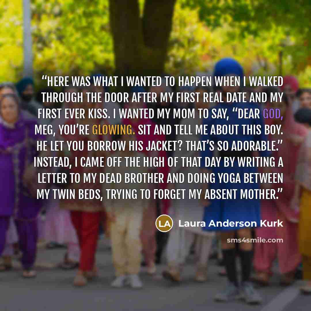 “Here was what I wanted to happen when I walked through the door after my first real date and my first ever kiss. I wanted my mom to say, “Dear God, Meg, you’re glowing. Sit and tell me about this boy. He let you borrow his jacket? That’s so adorable.” Instead, I came off the high of that day by…” quote by Laura Anderson Kurk