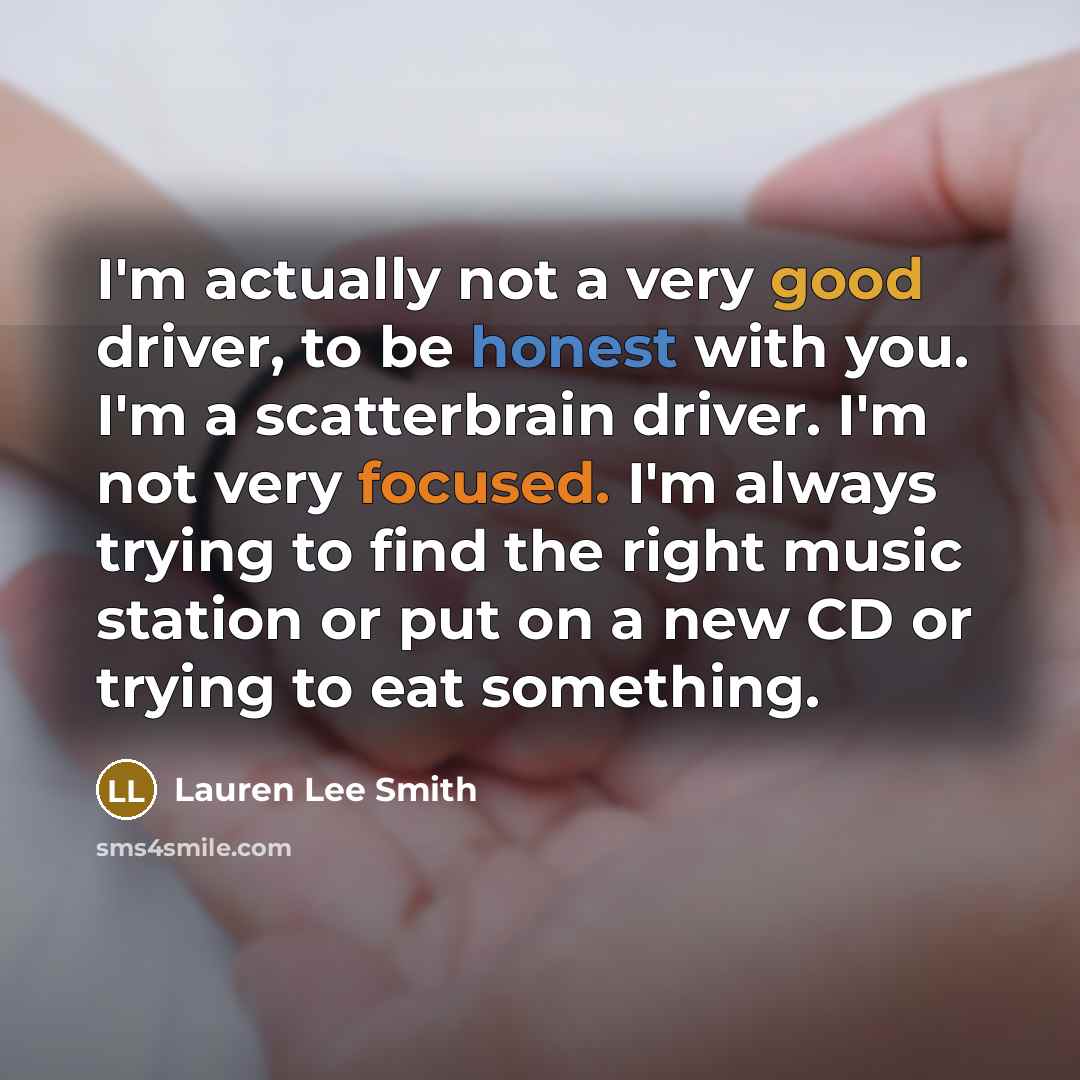 “I'm actually not a very good driver, to be honest with you. I'm a scatterbrain driver. I'm not very focused. I'm always trying to find the right music station or put on a new CD or trying to eat something.” quote by Lauren Lee Smith