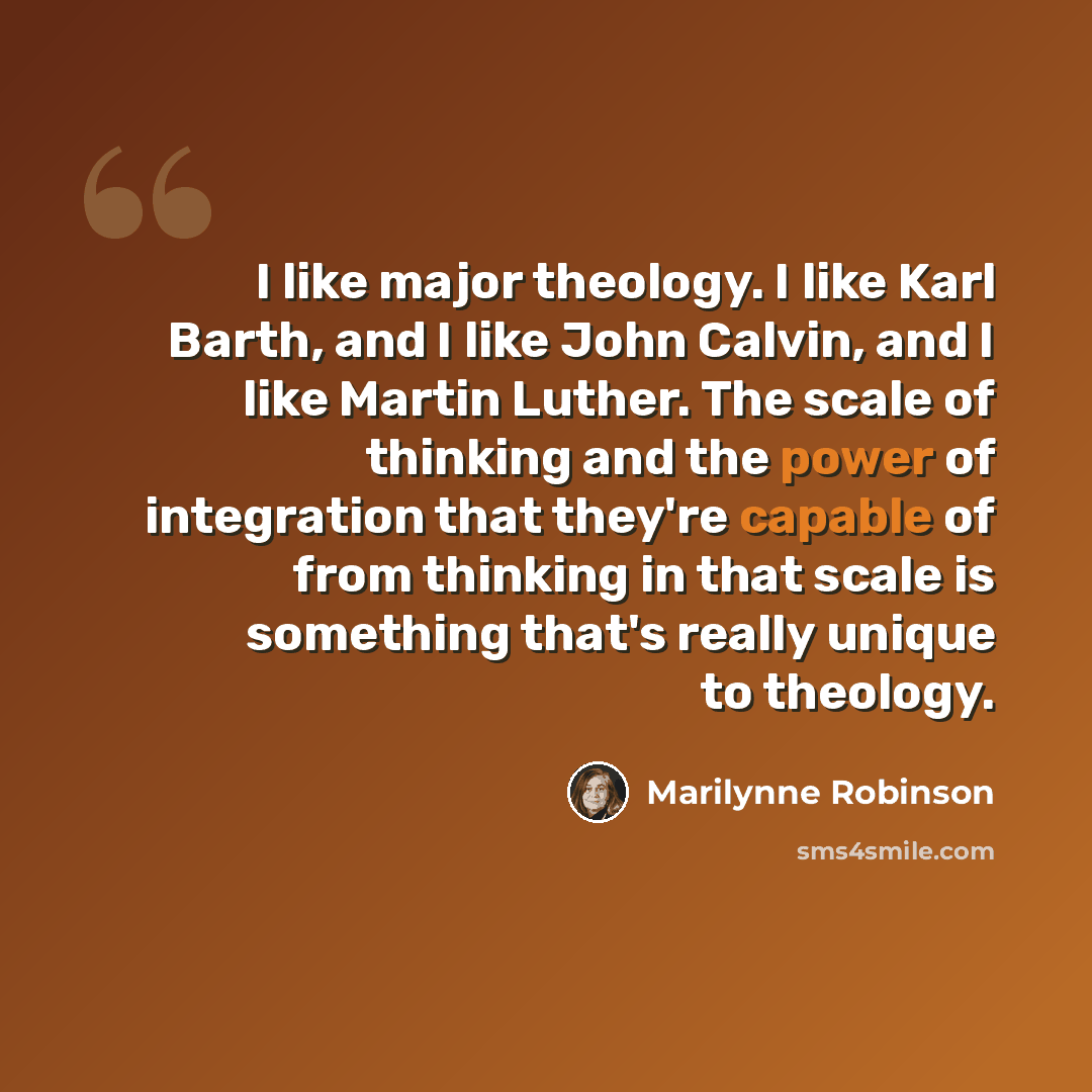 “I like major theology. I like Karl Barth, and I like John Calvin, and I like Martin Luther. The scale of thinking and the power of integration that they're capable of from thinking in that scale is something that's really unique to theology.” quote by Marilynne Robinson