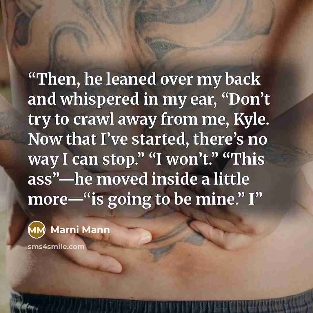 “Then, he leaned over my back and whispered in my ear, “Don’t try to crawl away from me, Kyle. Now that I’ve started, there’s no way I can stop.” “I won’t.” “This ass”—he moved inside a little more—“is going to be mine.” I” quote by Marni Mann