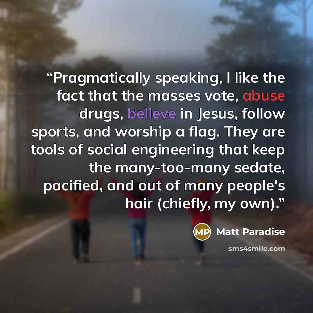 “Pragmatically speaking, I like the fact that the masses vote, abuse drugs, believe in Jesus, follow sports, and worship a flag. They are tools of social engineering that keep the many-too-many sedate, pacified, and out of many people's hair (chiefly, my own).” quote by Matt Paradise