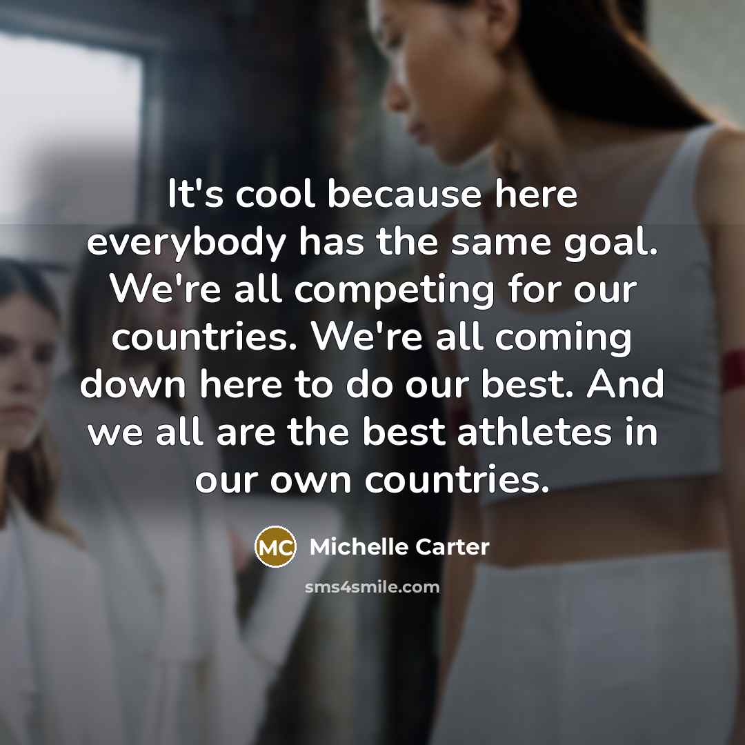 “It's cool because here everybody has the same goal. We're all competing for our countries. We're all coming down here to do our best. And we all are the best athletes in our own countries.” quote by Michelle Carter