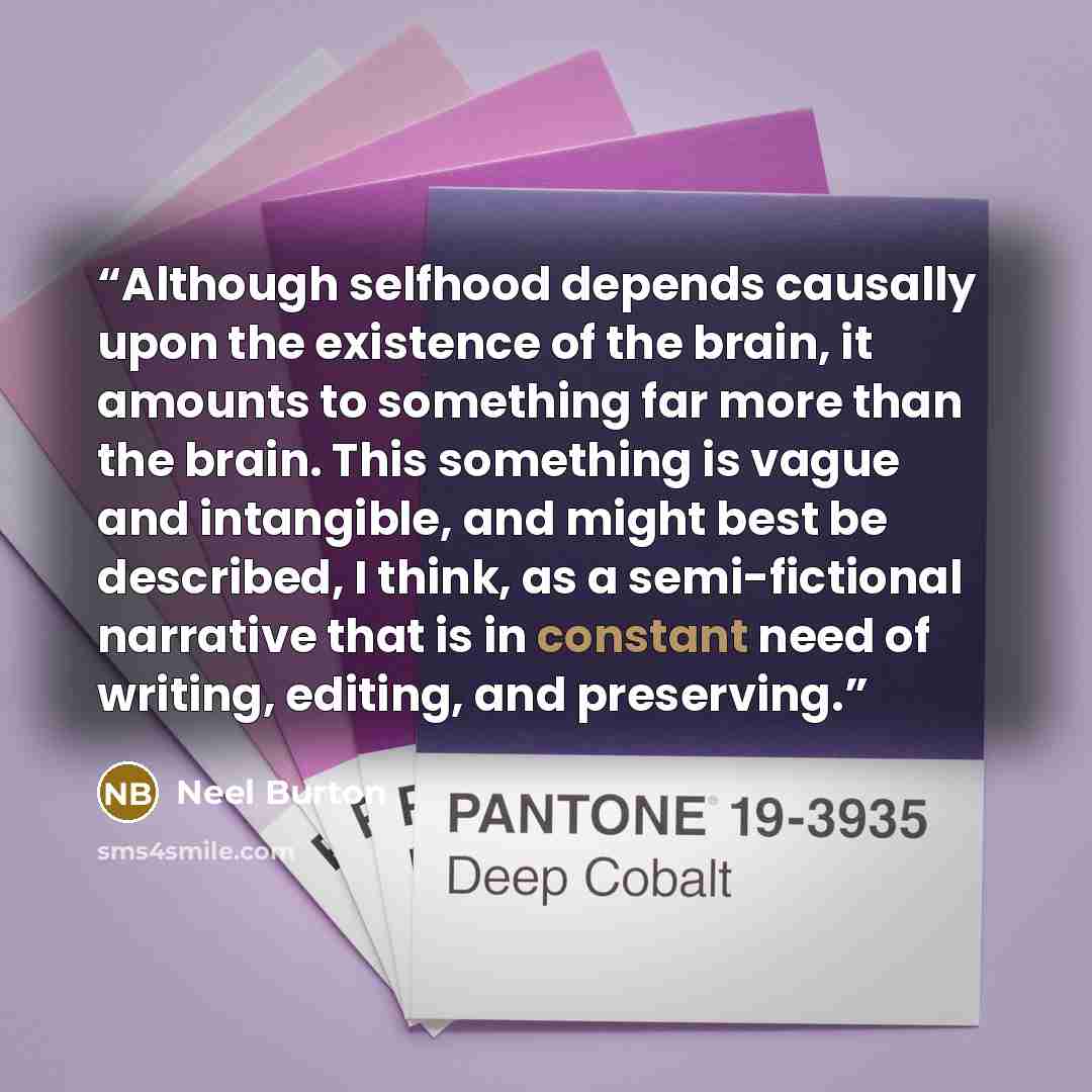 “Although selfhood depends causally upon the existence of the brain, it amounts to something far more than the brain. This something is vague and intangible, and might best be described, I think, as a semi-fictional narrative that is in constant need of writing, editing, and preserving.” quote by Neel Burton