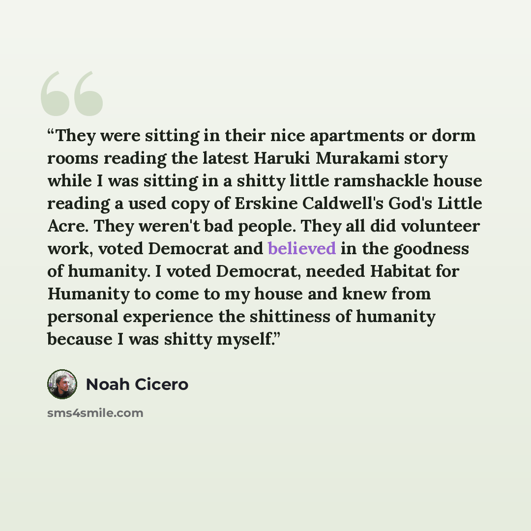 “They were sitting in their nice apartments or dorm rooms reading the latest Haruki Murakami story while I was sitting in a shitty little ramshackle house reading a used copy of Erskine Caldwell's God's Little Acre. They weren't bad people. They all did volunteer work, voted Democrat and believed…” quote by Noah Cicero