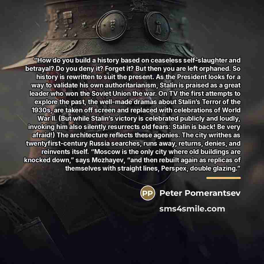 “How do you build a history based on ceaseless self-slaughter and betrayal? Do you deny it? Forget it? But then you are left orphaned. So history is rewritten to suit the present. As the President looks for a way to validate his own authoritarianism, Stalin is praised as a great leader who won the…” quote by Peter Pomerantsev