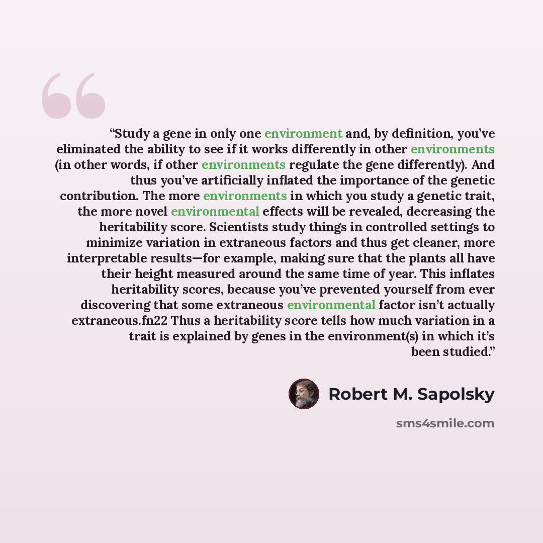 “Study a gene in only one environment and, by definition, you’ve eliminated the ability to see if it works differently in other environments (in other words, if other environments regulate the gene differently). And thus you’ve artificially inflated the importance of the genetic contribution. The…” quote by Robert M. Sapolsky