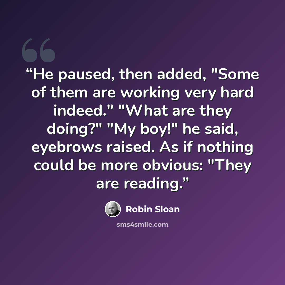 “He paused, then added, "Some of them are working very hard indeed." "What are they doing?" "My boy!" he said, eyebrows raised. As if nothing could be more obvious: "They are reading.” quote by Robin Sloan