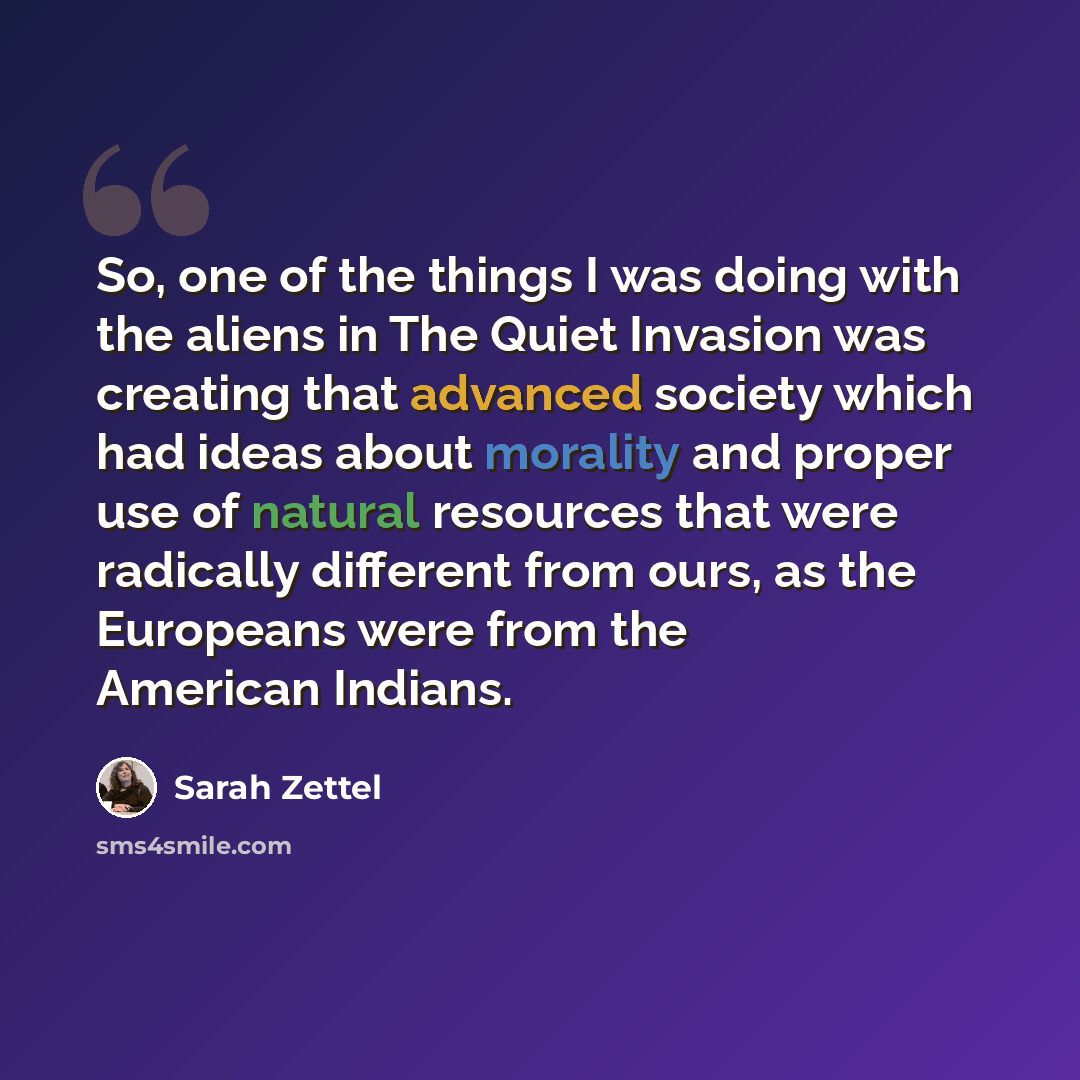 “So, one of the things I was doing with the aliens in The Quiet Invasion was creating that advanced society which had ideas about morality and proper use of natural resources that were radically different from ours, as the Europeans were from the American Indians.” quote by Sarah Zettel