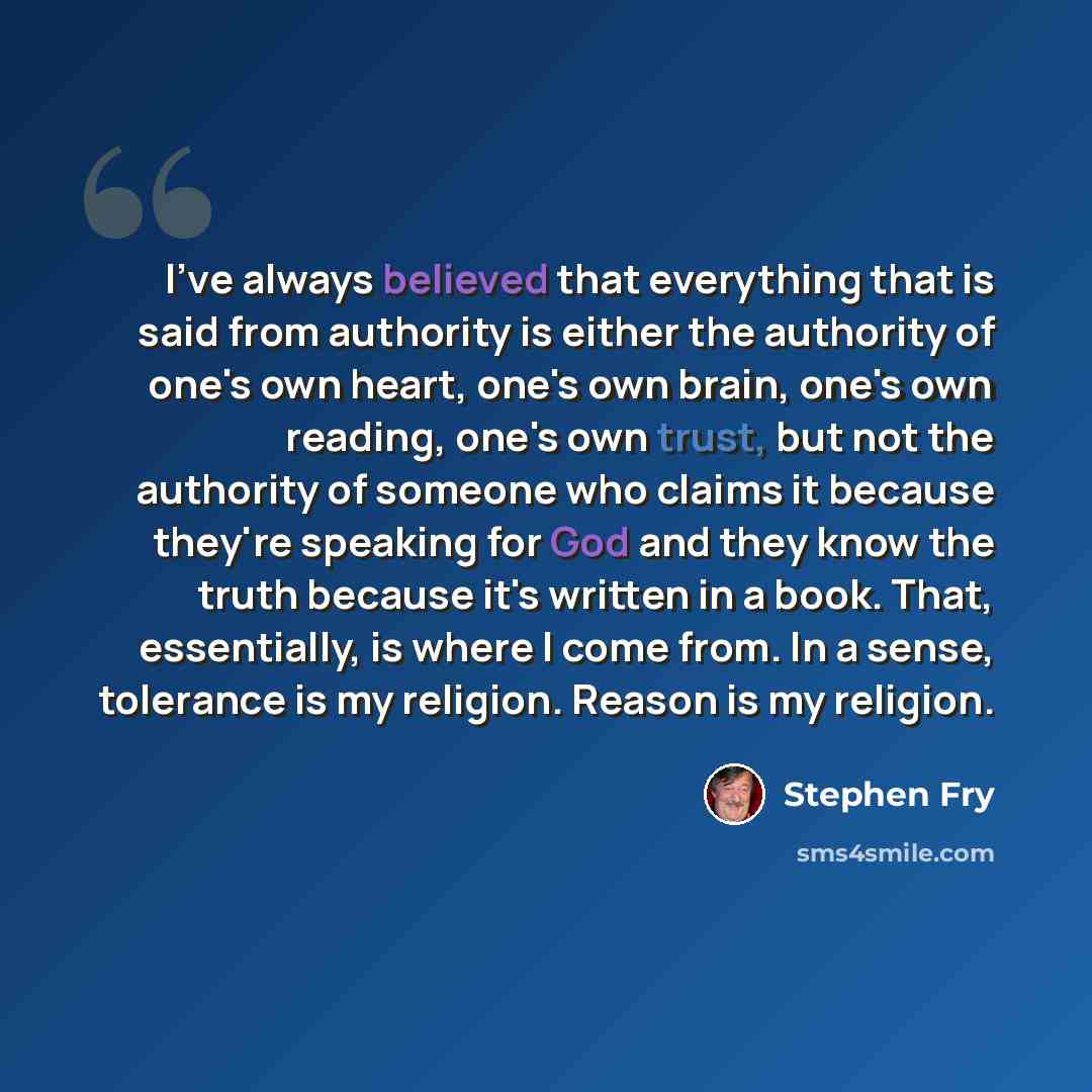 “I've always believed that everything that is said from authority is either the authority of one's own heart, one's own brain, one's own reading, one's own trust, but not the authority of someone who claims it because they're speaking for God and they know the truth because it's written in a book…” quote by Stephen Fry