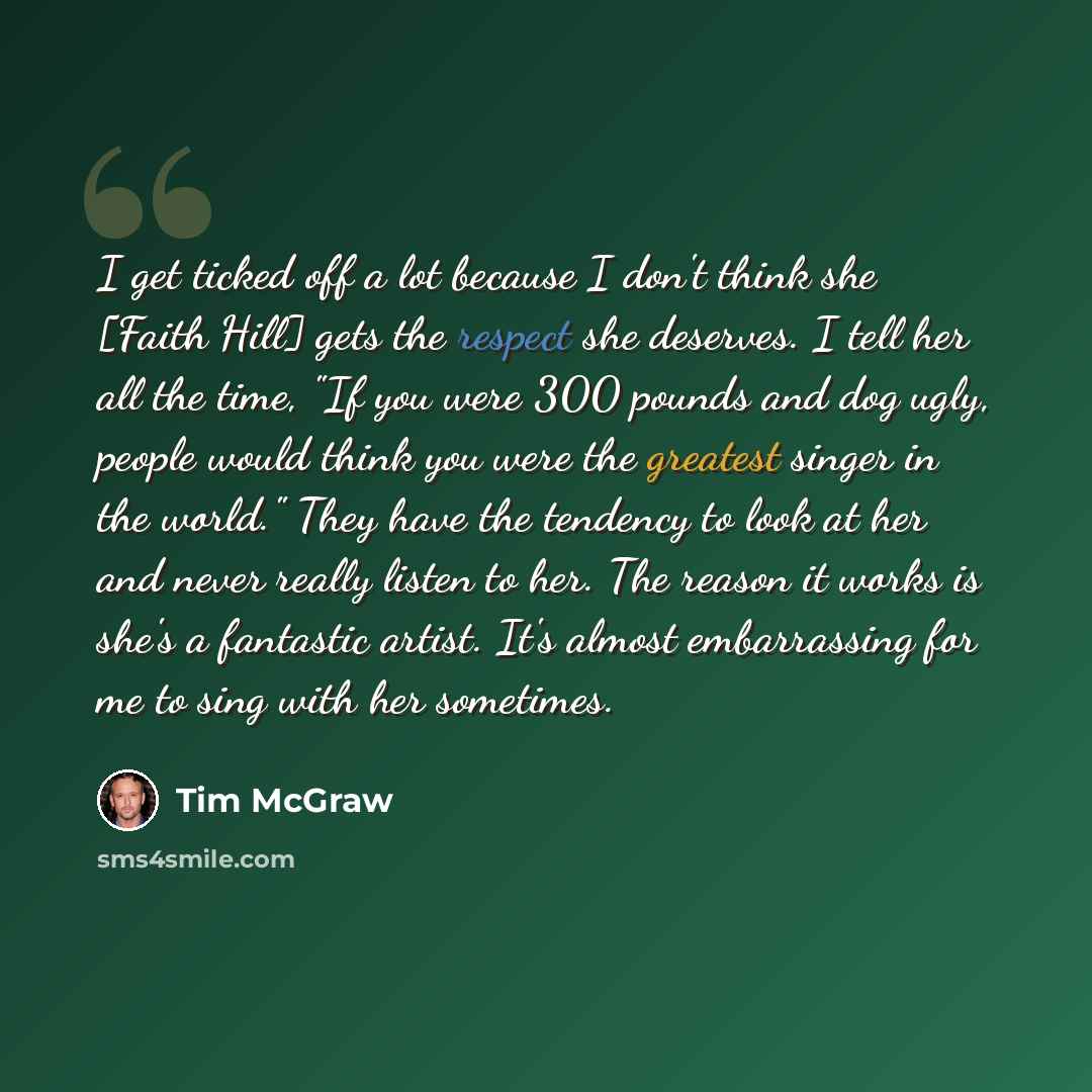 “I get ticked off a lot because I don't think she [Faith Hill] gets the respect she deserves. I tell her all the time, "If you were 300 pounds and dog ugly, people would think you were the greatest singer in the world." They have the tendency to look at her and never really listen to her. The…” quote by Tim McGraw