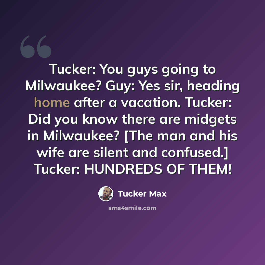 “Tucker: You guys going to Milwaukee? Guy: Yes sir, heading home after a vacation. Tucker: Did you know there are midgets in Milwaukee? [The man and his wife are silent and confused.] Tucker: HUNDREDS OF THEM!” quote by Tucker Max