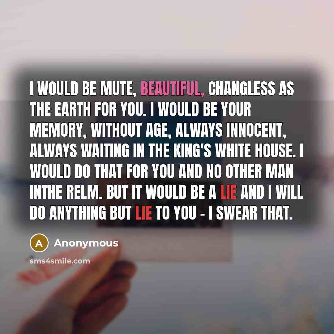 “I would be mute, beautiful, changless as the earth for you. I would be your memory, without age, always innocent, always waiting in the King's white house. I would do that for you and no other man inthe relm. But it would be a lie and I will do anything but lie to you - I swear that.” quote by Anonymous