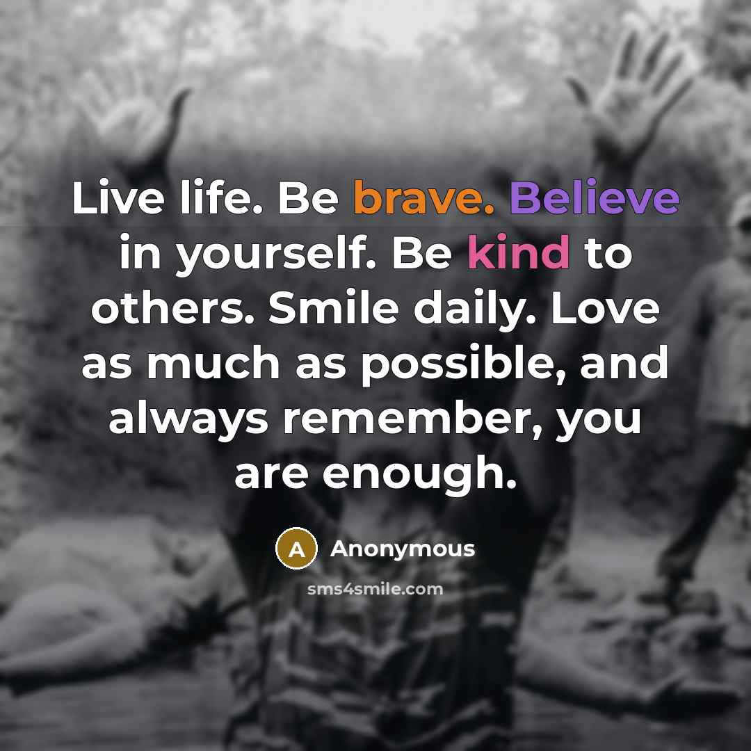 “Live life. Be brave. Believe in yourself. Be kind to others. Smile daily. Love as much as possible, and always remember, you are enough.” quote by Anonymous
