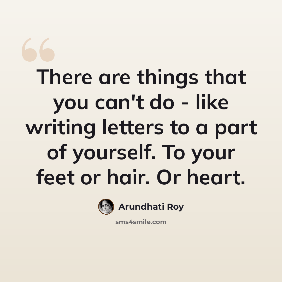 “There are things that you can't do - like writing letters to a part of yourself. To your feet or hair. Or heart.” quote by Arundhati Roy