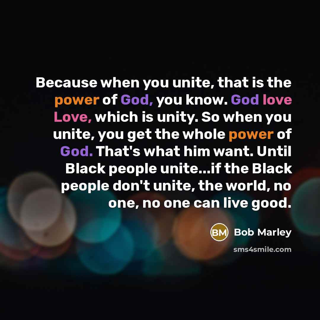 “Because when you unite, that is the power of God, you know. God love Love, which is unity. So when you unite, you get the whole power of God. That's what him want. Until Black people unite...if the Black people don't unite, the world, no one, no one can live good.” quote by Bob Marley
