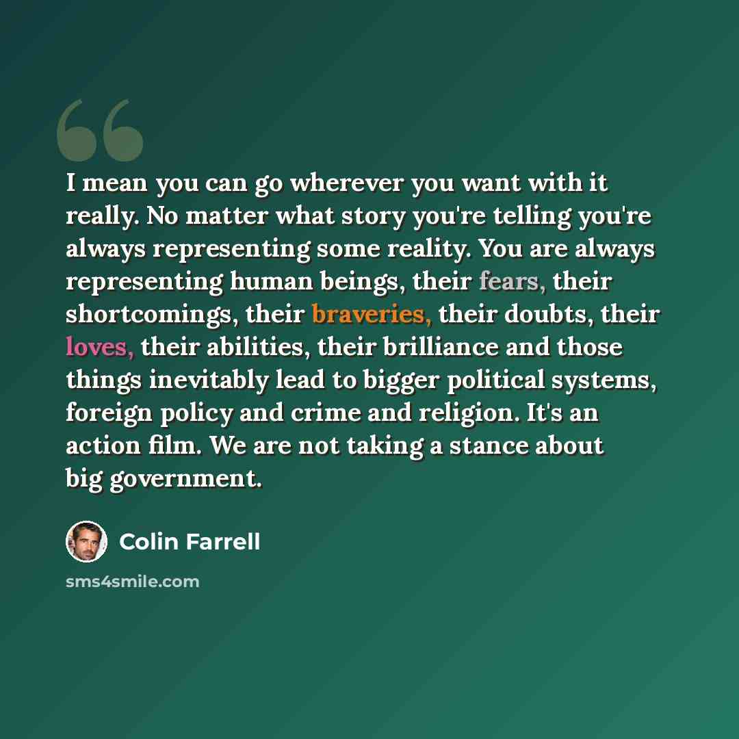 “I mean you can go wherever you want with it really. No matter what story you're telling you're always representing some reality. You are always representing human beings, their fears, their shortcomings, their braveries, their doubts, their loves, their abilities, their brilliance and those things…” quote by Colin Farrell