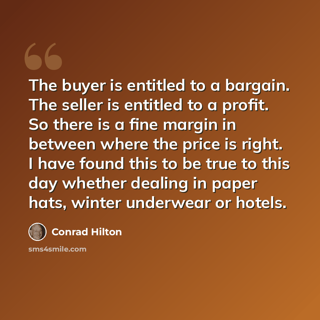 “The buyer is entitled to a bargain. The seller is entitled to a profit. So there is a fine margin in between where the price is right. I have found this to be true to this day whether dealing in paper hats, winter underwear or hotels.” quote by Conrad Hilton