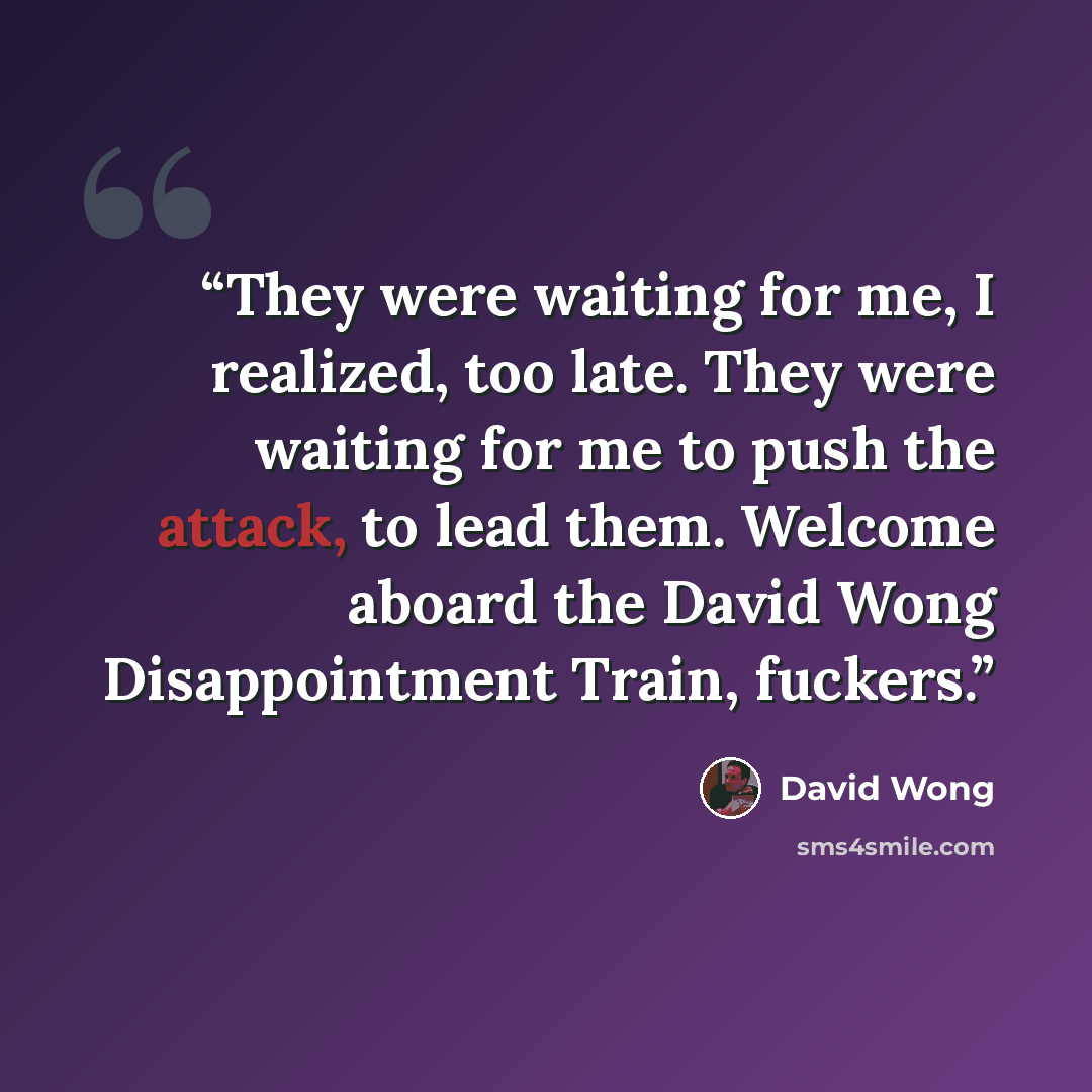 “They were waiting for me, I realized, too late. They were waiting for me to push the attack, to lead them. Welcome aboard the David Wong Disappointment Train, fuckers.” quote by David Wong