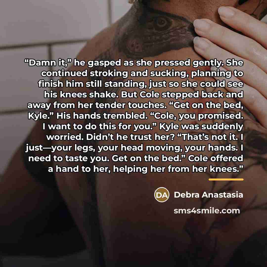 “Damn it,” he gasped as she pressed gently. She continued stroking and sucking, planning to finish him still standing, just so she could see his knees shake. But Cole stepped back and away from her tender touches. “Get on the bed, Kyle.” His hands trembled. “Cole, you promised. I want to do this…” quote by Debra Anastasia