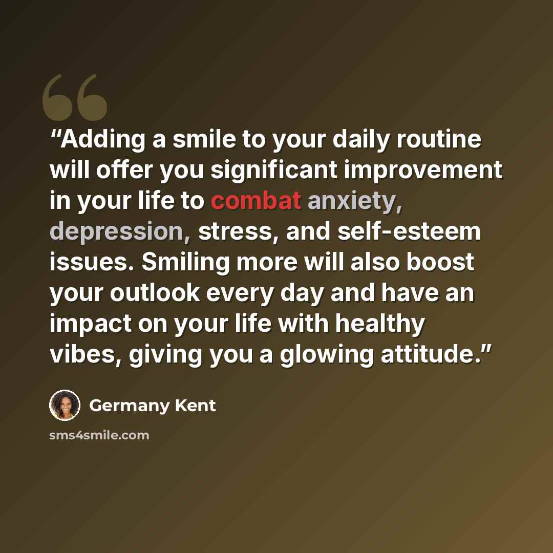 “Adding a smile to your daily routine will offer you significant improvement in your life to combat anxiety, depression, stress, and self-esteem issues. Smiling more will also boost your outlook every day and have an impact on your life with healthy vibes, giving you a glowing attitude.” quote by Germany Kent