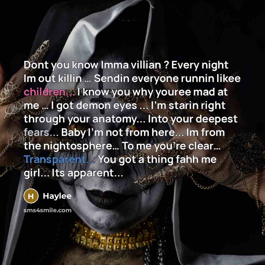 “Dont you know Imma villian ? Every night Im out killin … Sendin everyone runnin likee children... I know you why youree mad at me … I got demon eyes ... I'm starin right through your anatomy... Into your deepest fears... Baby I'm not from here... Im from the nightosphere… To me you're clear……” quote by Haylee