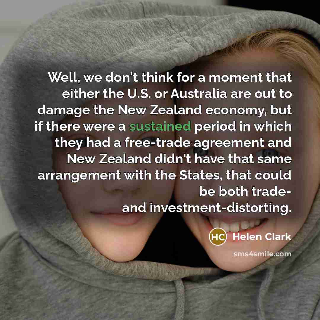 “Well, we don't think for a moment that either the U.S. or Australia are out to damage the New Zealand economy, but if there were a sustained period in which they had a free-trade agreement and New Zealand didn't have that same arrangement with the States, that could be both trade- and…” quote by Helen Clark