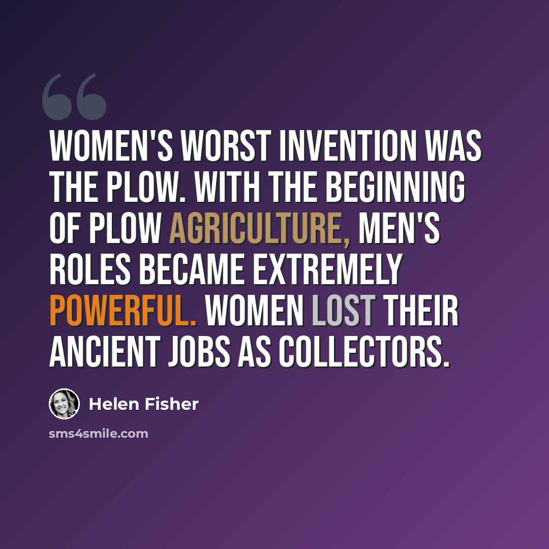 “Women's worst invention was the plow. With the beginning of plow agriculture, men's roles became extremely powerful. Women lost their ancient jobs as collectors.” quote by Helen Fisher