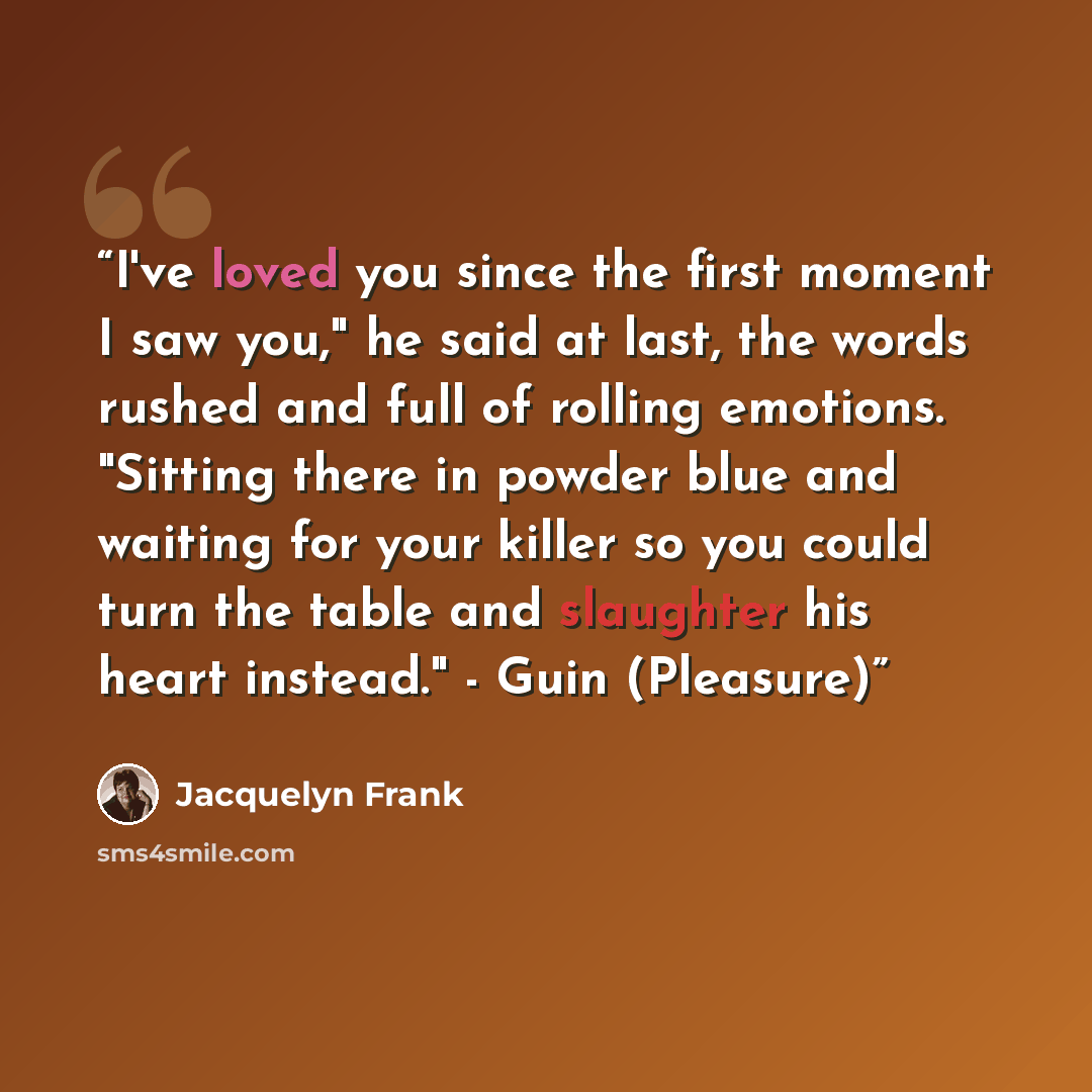 “I've loved you since the first moment I saw you," he said at last, the words rushed and full of rolling emotions. "Sitting there in powder blue and waiting for your killer so you could turn the table and slaughter his heart instead." - Guin (Pleasure)” quote by Jacquelyn Frank