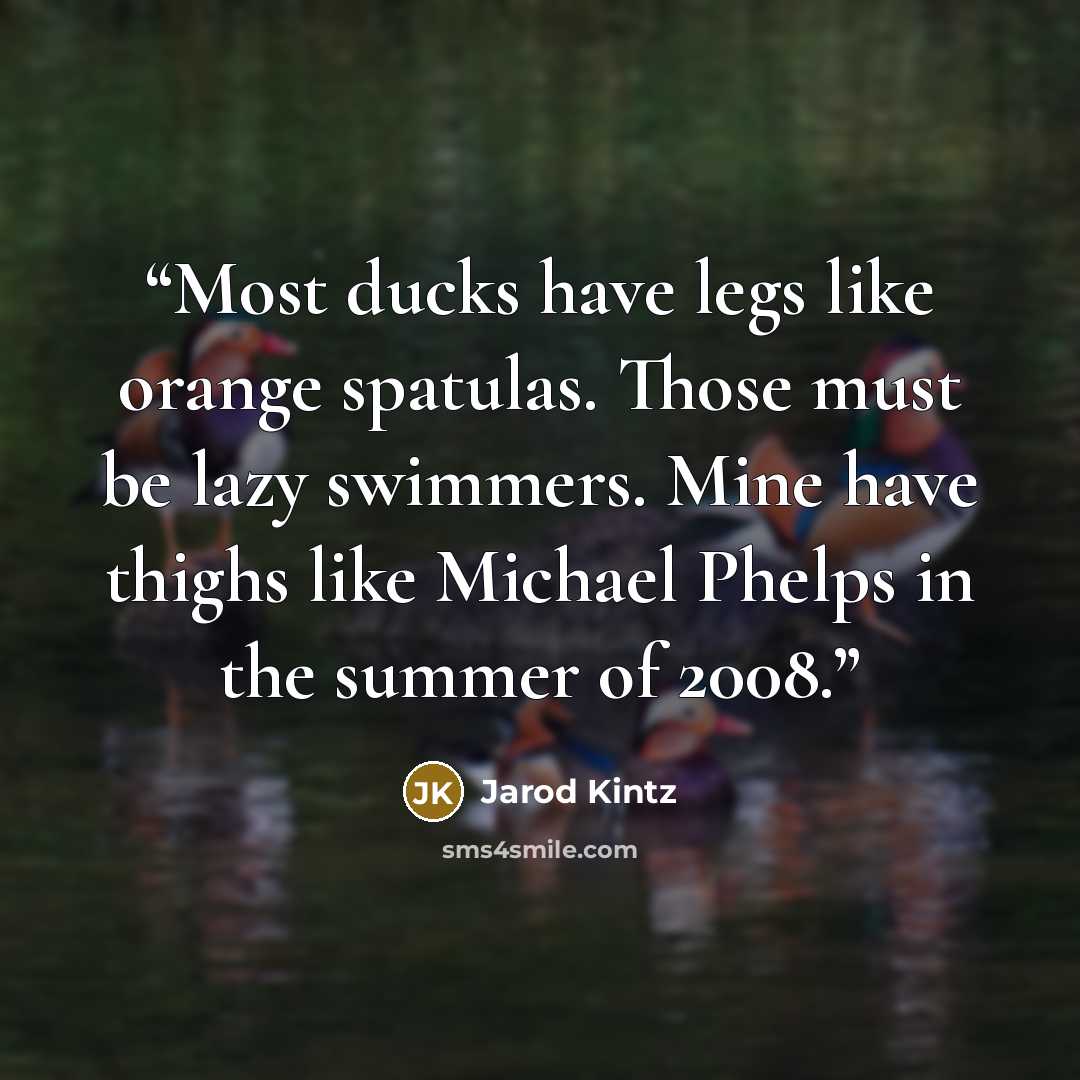 “Most ducks have legs like orange spatulas. Those must be lazy swimmers. Mine have thighs like Michael Phelps in the summer of 2008.” quote by Jarod Kintz