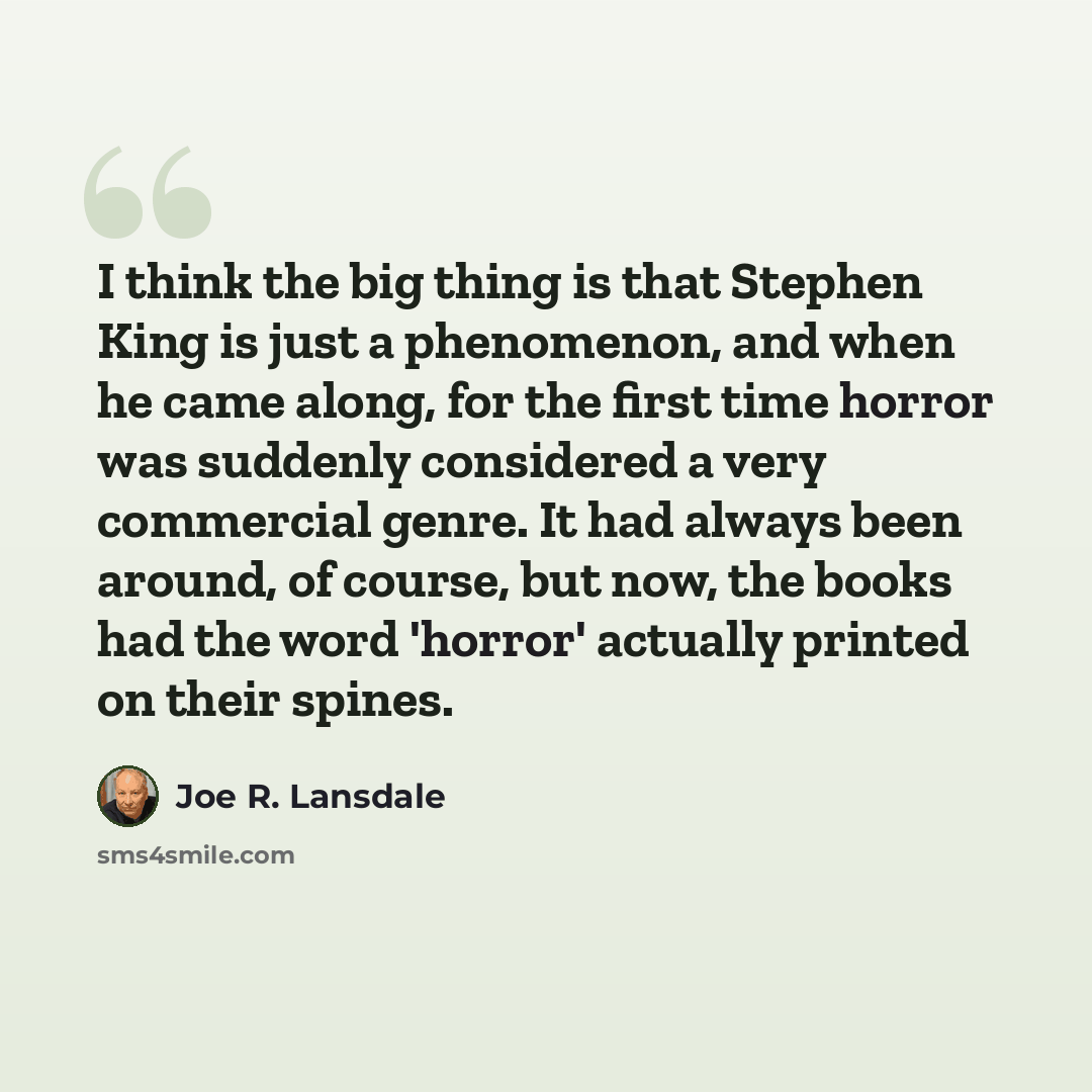 “I think the big thing is that Stephen King is just a phenomenon, and when he came along, for the first time horror was suddenly considered a very commercial genre. It had always been around, of course, but now, the books had the word 'horror' actually printed on their spines.” quote by Joe R. Lansdale