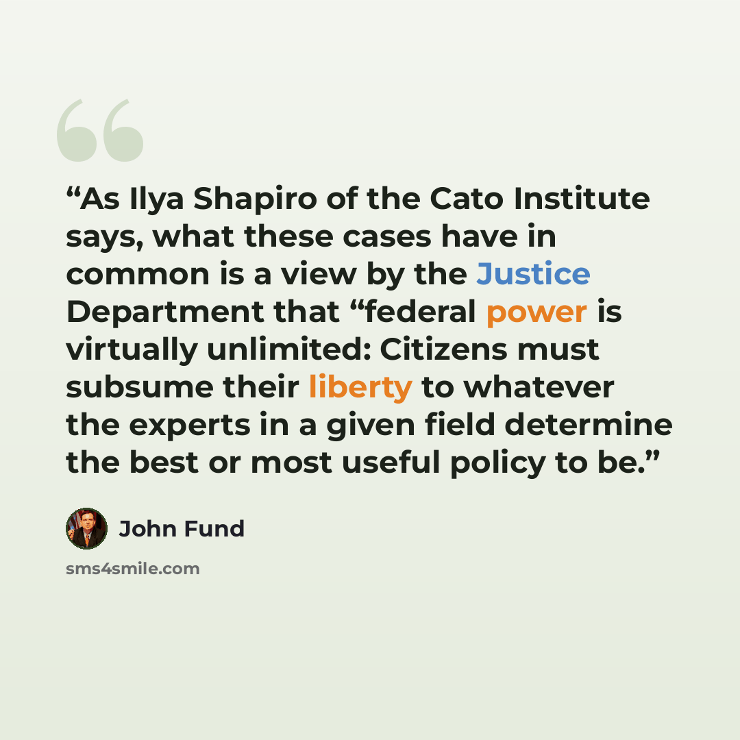 “As Ilya Shapiro of the Cato Institute says, what these cases have in common is a view by the Justice Department that “federal power is virtually unlimited: Citizens must subsume their liberty to whatever the experts in a given field determine the best or most useful policy to be.” quote by John Fund