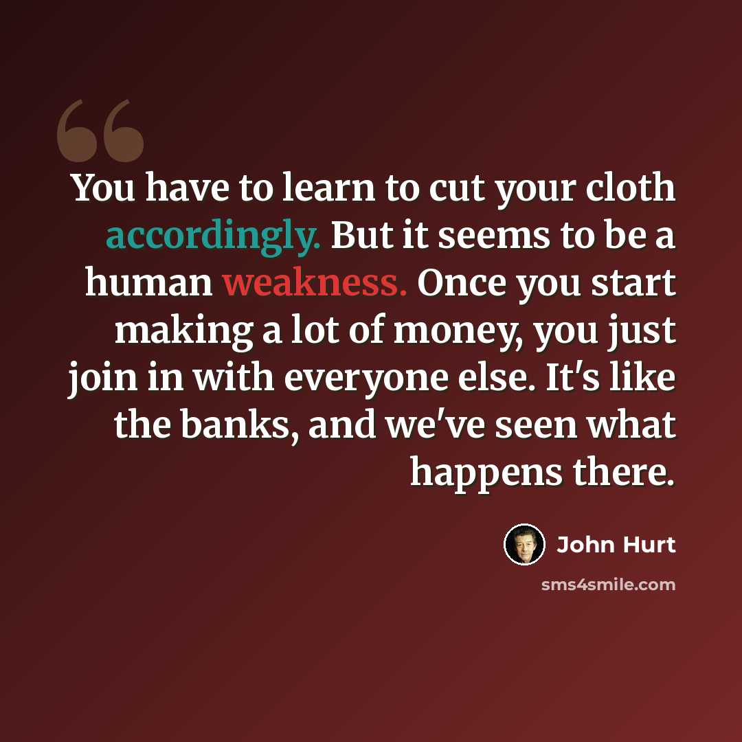 “You have to learn to cut your cloth accordingly. But it seems to be a human weakness. Once you start making a lot of money, you just join in with everyone else. It's like the banks, and we've seen what happens there.” quote by John Hurt