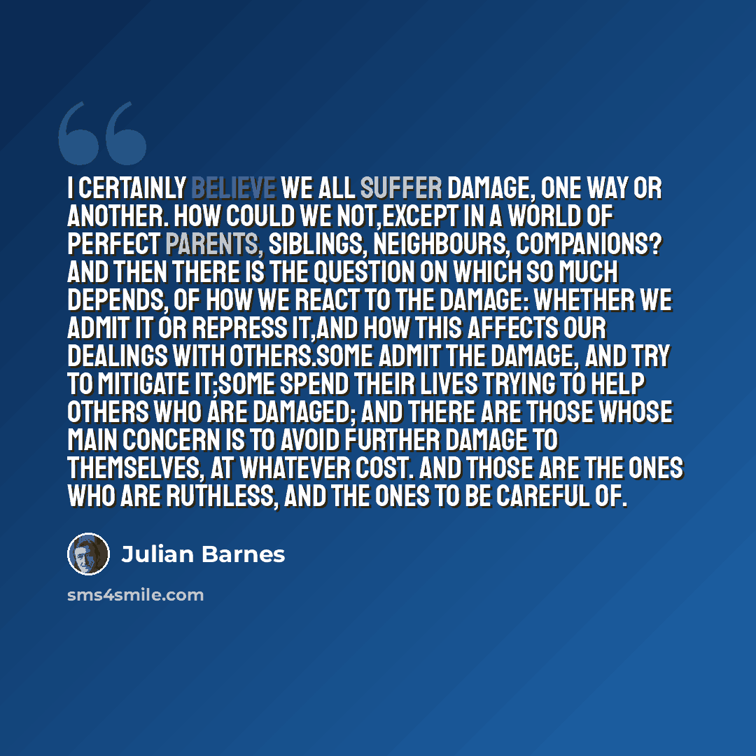 “I certainly believe we all suffer damage, one way or another. How could we not,except in a world of perfect parents, siblings, neighbours, companions? And then there is the question on which so much depends, of how we react to the damage: whether we admit it or repress it,and how this affects our…” quote by Julian Barnes