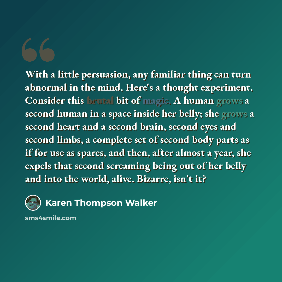 “With a little persuasion, any familiar thing can turn abnormal in the mind. Here's a thought experiment. Consider this brutal bit of magic. A human grows a second human in a space inside her belly; she grows a second heart and a second brain, second eyes and second limbs, a complete set of second…” quote by Karen Thompson Walker