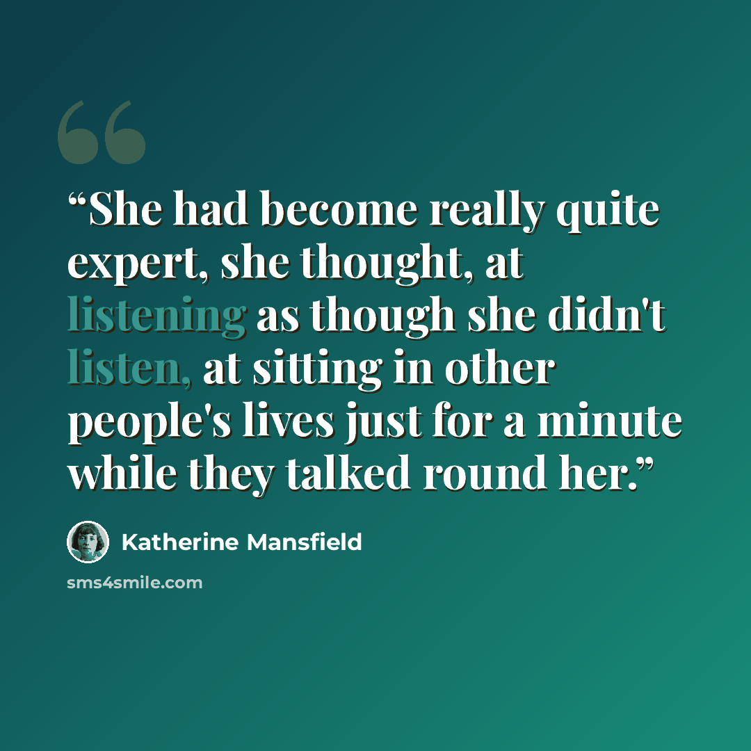 “She had become really quite expert, she thought, at listening as though she didn't listen, at sitting in other people's lives just for a minute while they talked round her.” quote by Katherine Mansfield